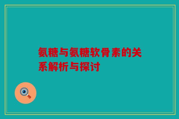 氨糖与氨糖软骨素的关系解析与探讨