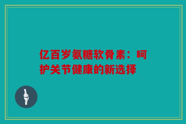 亿百岁氨糖软骨素：呵护关节健康的新选择