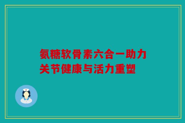 氨糖软骨素六合一助力关节健康与活力重塑