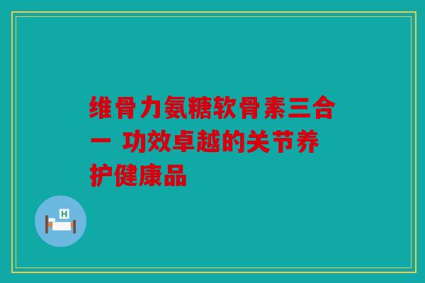 维骨力氨糖软骨素三合一 功效卓越的关节养护健康品