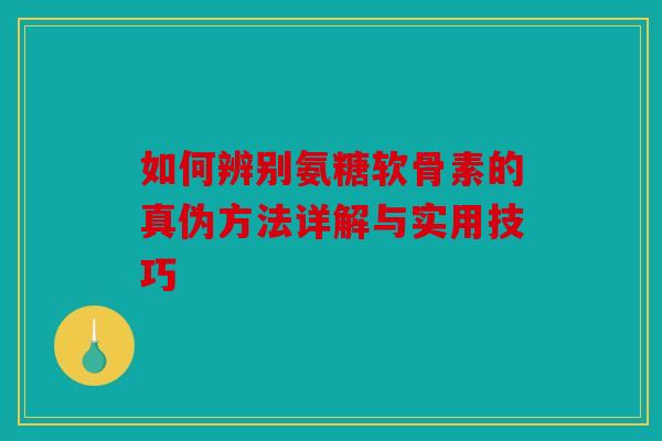 如何辨别氨糖软骨素的真伪方法详解与实用技巧