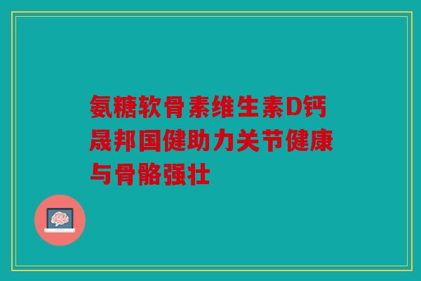 氨糖软骨素维生素D钙晟邦国健助力关节健康与骨骼强壮