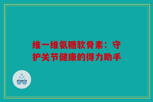 维一维氨糖软骨素：守护关节健康的得力助手