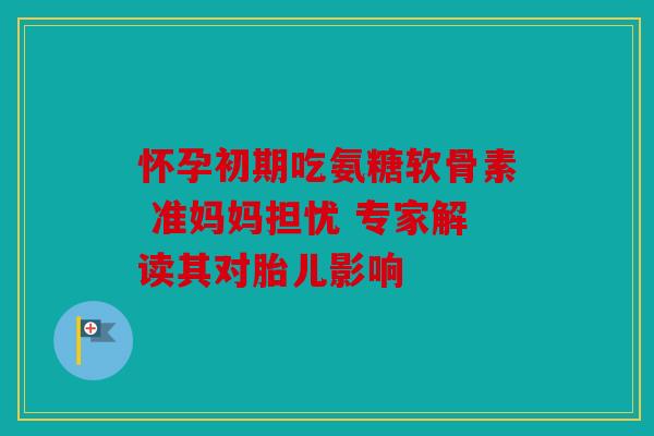 怀孕初期吃氨糖软骨素 准妈妈担忧 专家解读其对胎儿影响