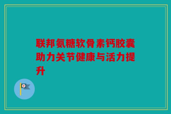 联邦氨糖软骨素钙胶囊助力关节健康与活力提升