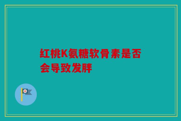 红桃K氨糖软骨素是否会导致发胖