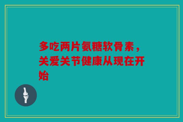 多吃两片氨糖软骨素，关爱关节健康从现在开始