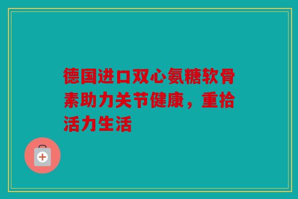 德国进口双心氨糖软骨素助力关节健康，重拾活力生活