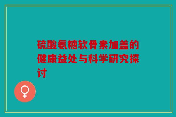 硫酸氨糖软骨素加盖的健康益处与科学研究探讨