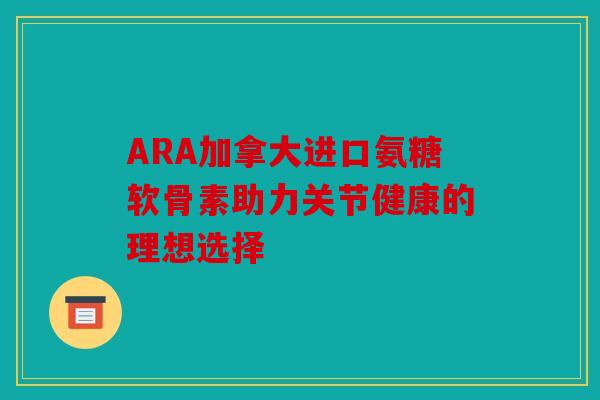 ARA加拿大进口氨糖软骨素助力关节健康的理想选择