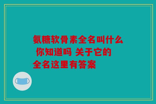 氨糖软骨素全名叫什么 你知道吗 关于它的全名这里有答案