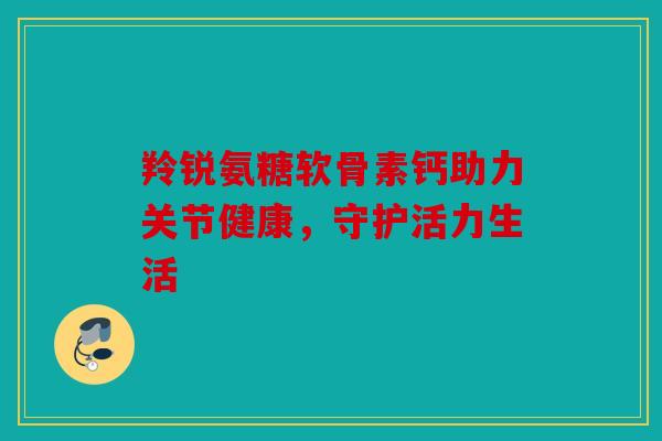 羚锐氨糖软骨素钙助力关节健康，守护活力生活