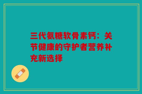 三代氨糖软骨素钙：关节健康的守护者营养补充新选择