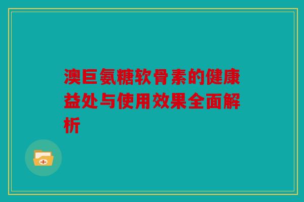 澳巨氨糖软骨素的健康益处与使用效果全面解析