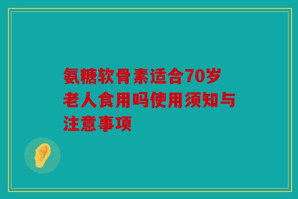 氨糖软骨素适合70岁老人食用吗使用须知与注意事项