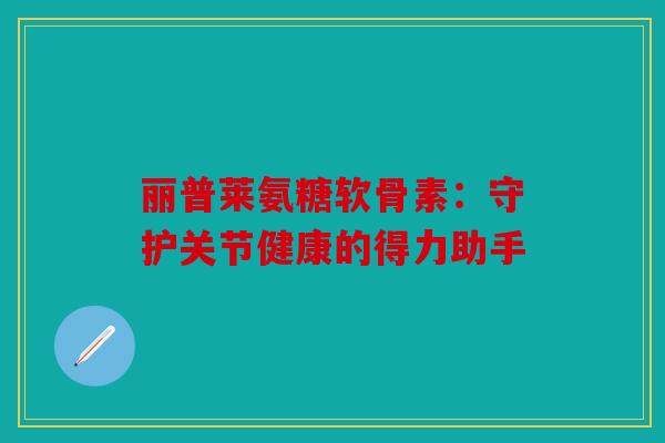 丽普莱氨糖软骨素：守护关节健康的得力助手