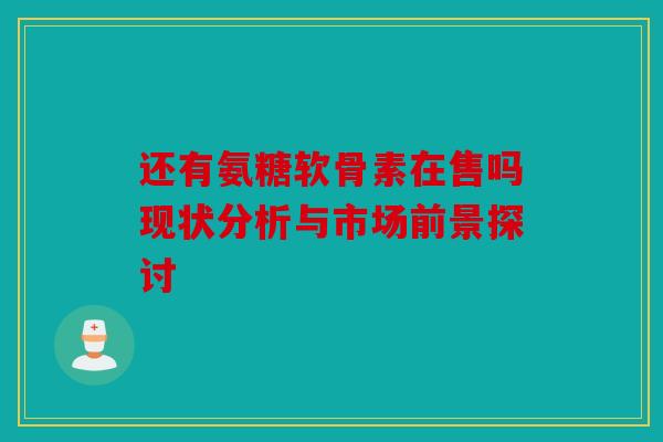 还有氨糖软骨素在售吗现状分析与市场前景探讨