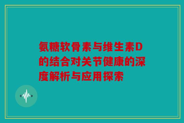 氨糖软骨素与维生素D的结合对关节健康的深度解析与应用探索