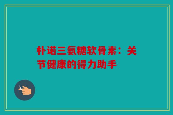 朴诺三氨糖软骨素：关节健康的得力助手