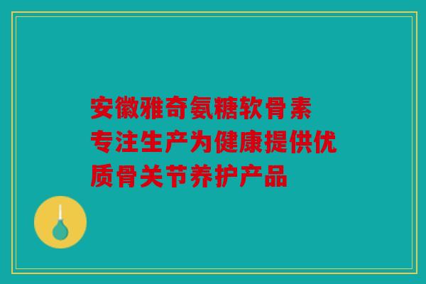 安徽雅奇氨糖软骨素 专注生产为健康提供优质骨关节养护产品