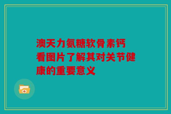 澳天力氨糖软骨素钙 看图片了解其对关节健康的重要意义