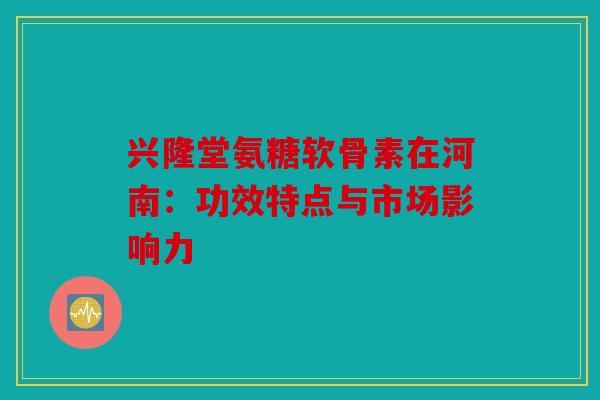 兴隆堂氨糖软骨素在河南：功效特点与市场影响力