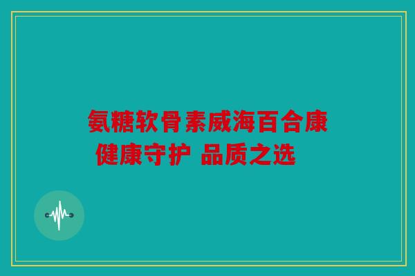 氨糖软骨素威海百合康 健康守护 品质之选