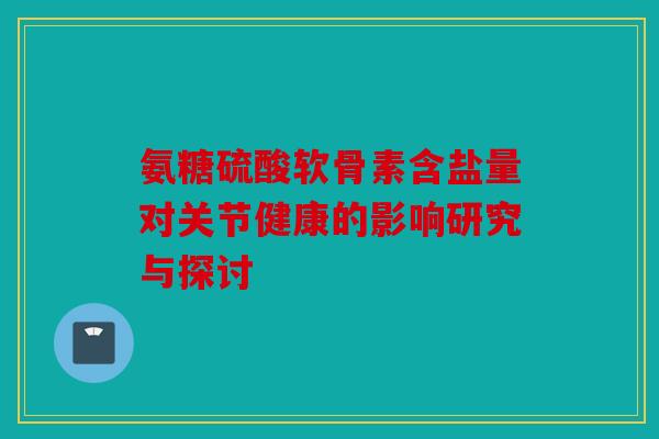 氨糖硫酸软骨素含盐量对关节健康的影响研究与探讨