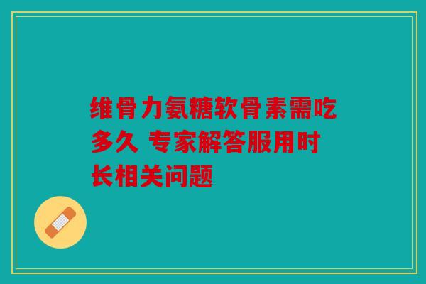 维骨力氨糖软骨素需吃多久 专家解答服用时长相关问题