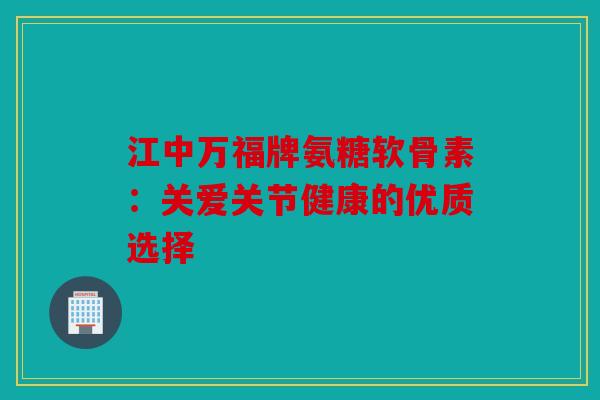 江中万福牌氨糖软骨素：关爱关节健康的优质选择