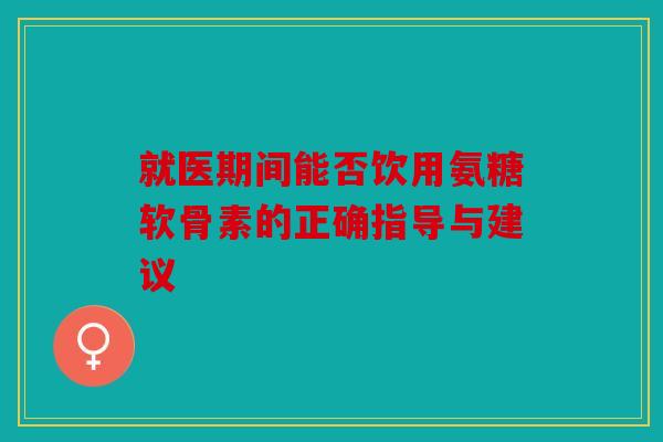 就医期间能否饮用氨糖软骨素的正确指导与建议