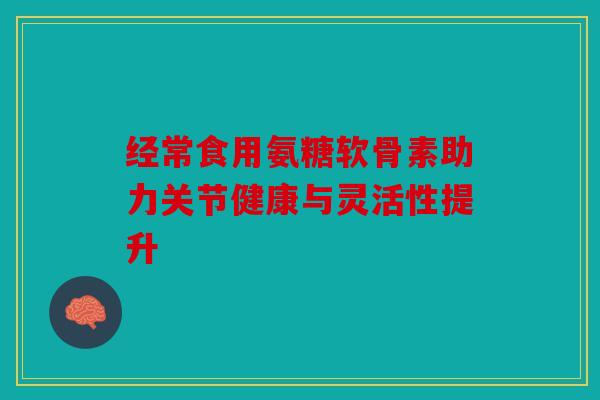 经常食用氨糖软骨素助力关节健康与灵活性提升