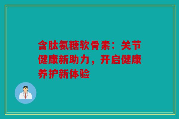 含肽氨糖软骨素：关节健康新助力，开启健康养护新体验