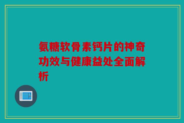 氨糖软骨素钙片的神奇功效与健康益处全面解析