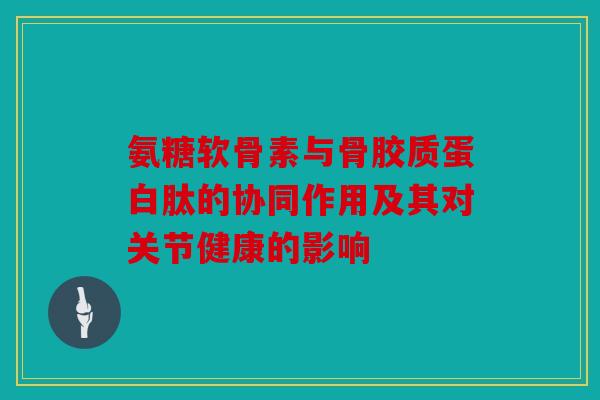 氨糖软骨素与骨胶质蛋白肽的协同作用及其对关节健康的影响