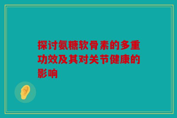 探讨氨糖软骨素的多重功效及其对关节健康的影响