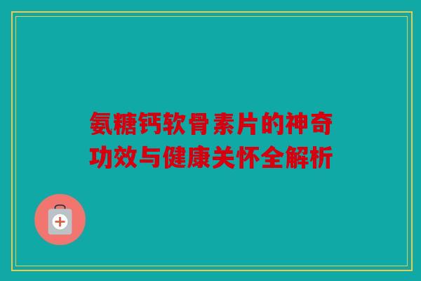 氨糖钙软骨素片的神奇功效与健康关怀全解析