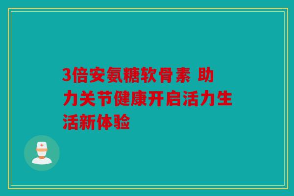 3倍安氨糖软骨素 助力关节健康开启活力生活新体验