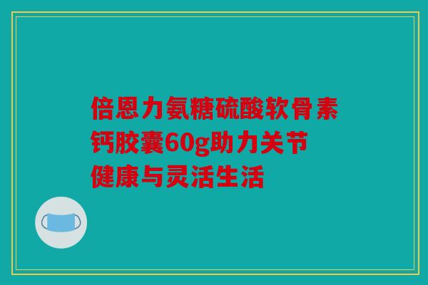 倍恩力氨糖硫酸软骨素钙胶囊60g助力关节健康与灵活生活