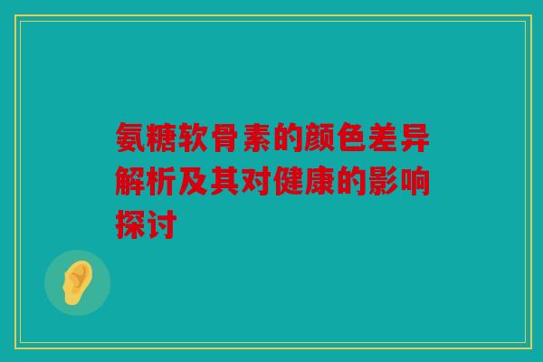 氨糖软骨素的颜色差异解析及其对健康的影响探讨