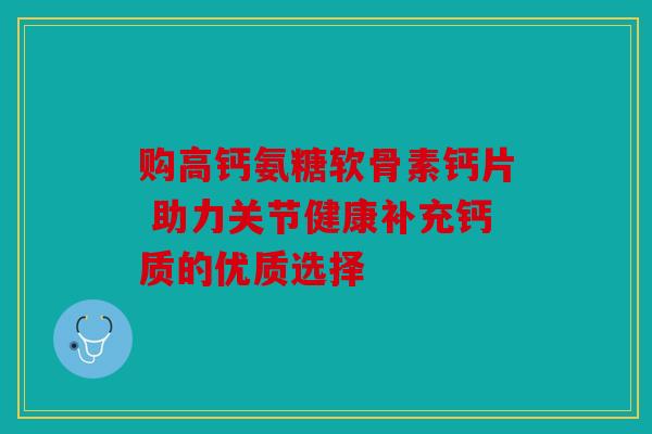 购高钙氨糖软骨素钙片 助力关节健康补充钙质的优质选择