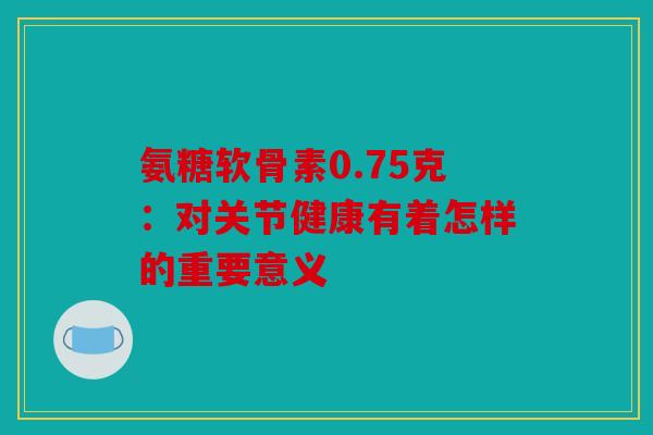 氨糖软骨素0.75克：对关节健康有着怎样的重要意义