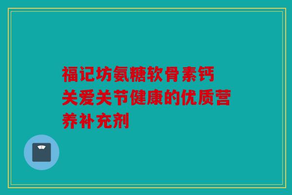 福记坊氨糖软骨素钙 关爱关节健康的优质营养补充剂