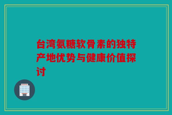 台湾氨糖软骨素的独特产地优势与健康价值探讨