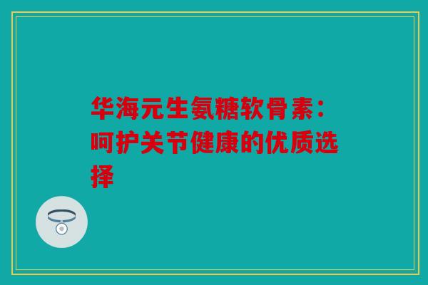 华海元生氨糖软骨素：呵护关节健康的优质选择