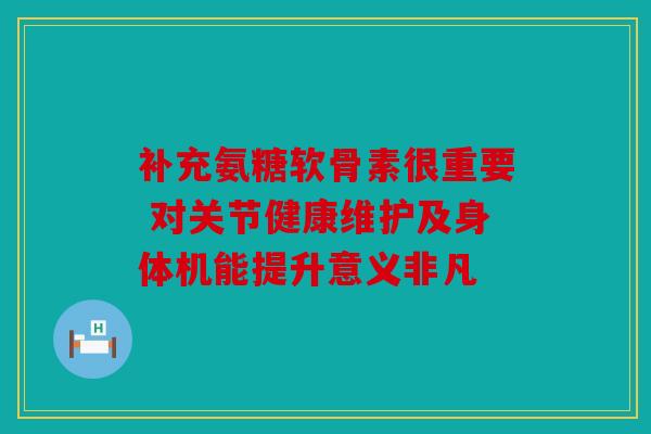 补充氨糖软骨素很重要 对关节健康维护及身体机能提升意义非凡