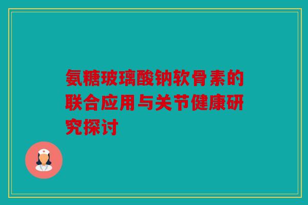 氨糖玻璃酸钠软骨素的联合应用与关节健康研究探讨