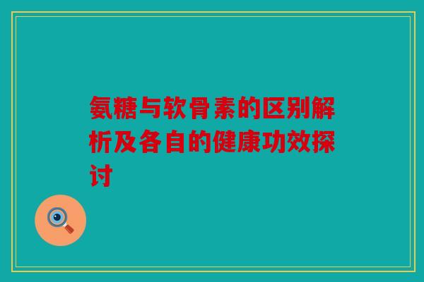 氨糖与软骨素的区别解析及各自的健康功效探讨