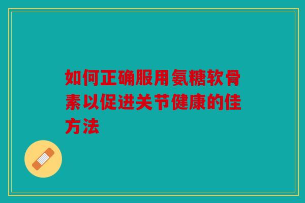 如何正确服用氨糖软骨素以促进关节健康的佳方法