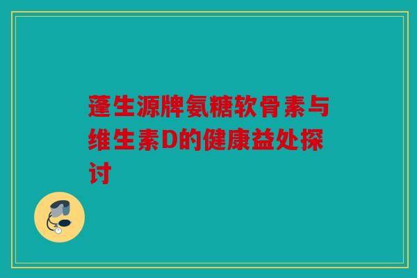 蓬生源牌氨糖软骨素与维生素D的健康益处探讨